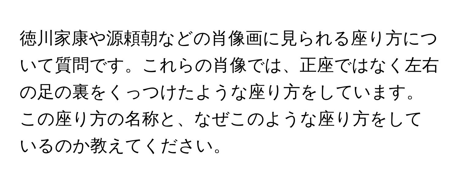 徳川家康や源頼朝などの肖像画に見られる座り方について質問です。これらの肖像では、正座ではなく左右の足の裏をくっつけたような座り方をしています。この座り方の名称と、なぜこのような座り方をしているのか教えてください。