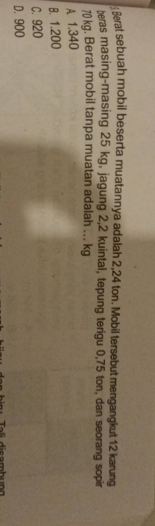 Berat sebuah mobil beserta muatannya adalah 2,24 ton. Mobil tersebut mengangkut 12 karung
beras masing-masing 25 kg, jagung 2,2 kuintal, tepung terigu 0,75 ton, dan seorang sopir
70 kg. Berat mobil tanpa muatan adalah ... kg
A 1.340
B. 1.200
C. 920
D. 900
