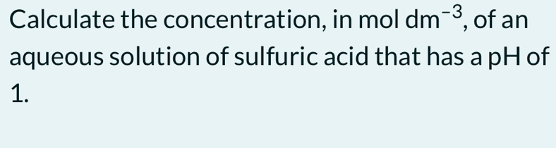 Calculate the concentration, in moldm^(-3) , of an 
aqueous solution of sulfuric acid that has a pH of 
1.