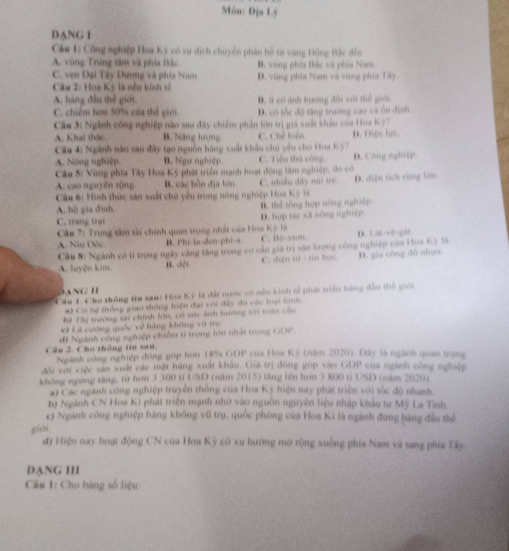 Môn: Địa Lý
DANG I
Cầu 1: Công nghiệp Hoa Kỳ có sự dịch chuyên phân bố từ vùng Đông Bắc đến
A. vùng Trung tâm và phía Bắc B. vùng phía Bắc và phía Nam
C. ven Đại Tây Dương và phía Nam D. vùng phía Nam và vùng phía Tây.
Câu 2: Hoa Kỳ là nền kinh tế
A. hàng đầu thể giới, B. ít có ảnh hướng đổi với thể giới.
C. chiếm hơn 50% của thế giới D. có tốc độ tăng trường cao và ôn định.
Câu 3: Ngành công nghiệp nào sau đây chiếm phần lớn trị giá xuất khẩu của Hoa K ỳ7
A. Khai thác. B. Năng kượng C. Chế biên D. Diện lực
Câu 4: Ngành nào sau đây tạo nguồn hàng xuất khẩu chu yêu cho Hoa
A. Nông nghiệp. B. Ngự nghiệp C. Tiêu thủ công D. Công nghiệp.
Câu 5: Vùng phía Tây Hoa Kỳ phát triển mạnh hoạt động lâm nghiệp, do có
A. cao nguyên rộng B. các bồn địa lớn. C. nhiều đây núi trẻ D. diện tích rừng lớn.
Câu 6: Hình thức sản xuất chủ yểu trong nông nghiệp Hoa Kỳ là
A. hộ gia đình B. thể tổng hợp nông nghiệp.
C. trang trại D. hợp tác xã nông nghiệp
Câu 7: Trung tâm tài chính quan trọng nhất của Hoa Kỳ là
A. Niu Oốc. B. Phi-la-den-phi-a C. Bô-xton D. Lát-yè-gāt
Cầu 8: Ngành có tỉ trọng ngày càng tăng trong cơ cầu giá trị săn lượng công nghiệp của Hoa Kỳ là
A. luyện kim. B. dệt C. điện 10=11 hos D. gia công đồ nhựa
ANG H
Cầu 1. Cho thông tn saut Hoa Ký là đất nước có nền kinh tế phát triển hàng đầu thể giới
#) Có hệ thống giao thông hiện đại với đây do các loại hình
b) Thị trường tài chính lớn, có sức ảnh hương tới toàn cầu
e) Là cường quốc về hàng không vũ trụ
đ Ngành công nghiệp chiếm tỉ trọng lớn nhất trong GDP
Cầu 2. Cho thông tin sau.
Ngành công nghiệp đóng góp hơn 18% GDP của Hoa Kỳ (năm 2020). Đây là ngành quan trọng
đổi với việc sản xuất các mặt hàng xuất khẩu. Giả trị đóng góp vào GDP của ngành công nghiệp
không ngừng tăng, từ hơn 3 300 tỉ USD (năm 2015) tăng lên hơn 3 800 ti USD (năm 2020)
a) Các ngành công nghiệp truyền thống của Hoa Kỳ hiện nay phát triển với tốc độ nhanh
b) Ngành CN Hoa Ki phát triển mạnh nhờ vào nguồn nguyên liệu nhập khẩu tư Mỹ La Tinh.
e) Ngành công nghiệp hàng không vũ trụ, quốc phòng của Hoa Ki là ngành đứng hàng đầu thể
giới.
đ) Hiện nay hoạt động CN của Hoa Kỳ có xu hướng mở rộng xuống phía Nam và sang phía Tây
ĐANG III
Câu I: Cho bảng số liệu: