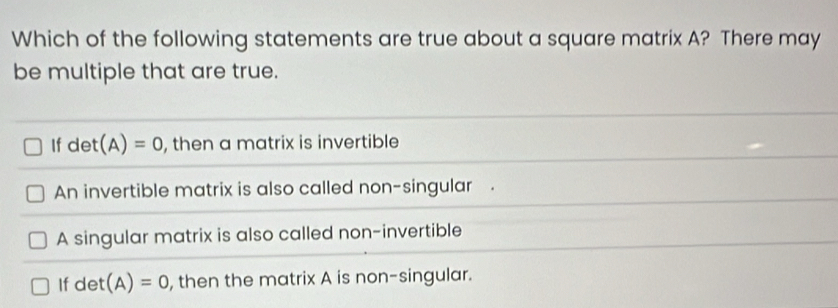 Which of the following statements are true about a square matrix A? There may
be multiple that are true.
If det(A)=0 , then a matrix is invertible
An invertible matrix is also called non-singular .
A singular matrix is also called non-invertible
If det(A)=0 , then the matrix A is non-singular.