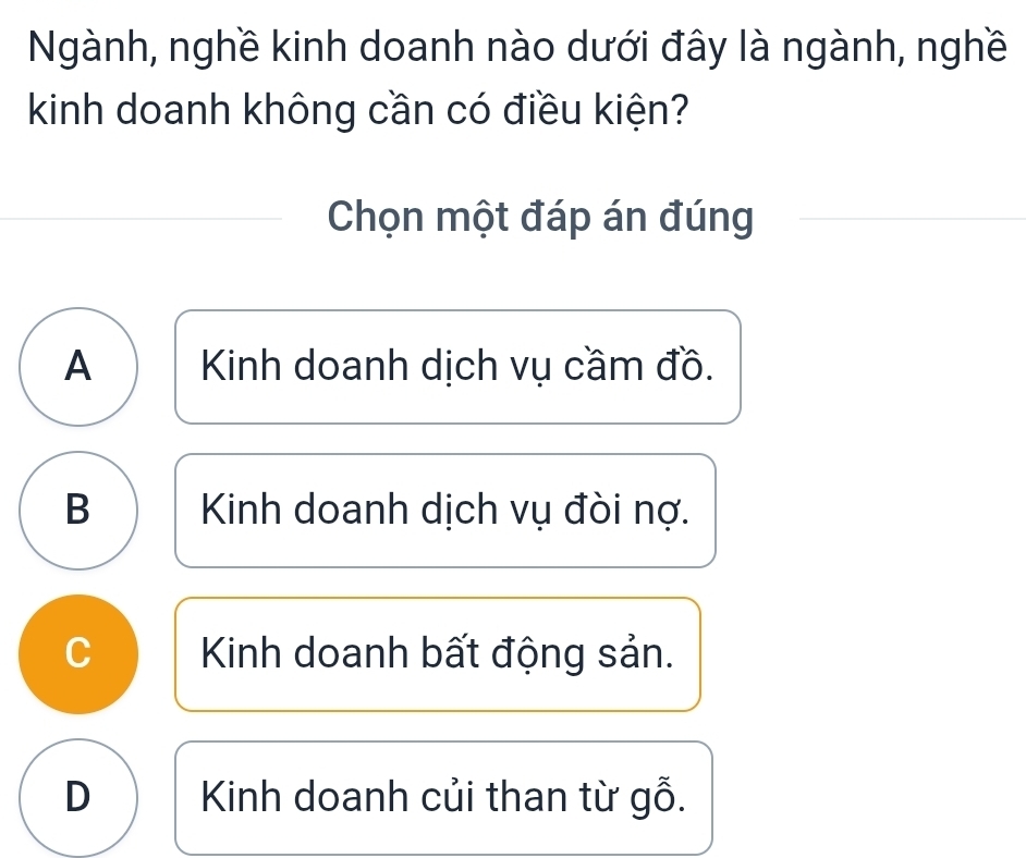 Ngành, nghề kinh doanh nào dưới đây là ngành, nghề
kinh doanh không cần có điều kiện?
Chọn một đáp án đúng
A Kinh doanh dịch vụ cầm đồ.
B Kinh doanh dịch vụ đòi nợ.
C Kinh doanh bất động sản.
D Kinh doanh củi than từ gỗ.