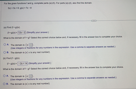 For the given functions f and g, complete parts (a)-(h). For parts (a)-(d) , also find the domain.
f(x)=5x+6; g(x)=7x-8
(a) Find (f+g)(x).
(f+g)(x)=12x-2 (Simplify your answer.)
What is the domain of f+g? Select the correct choice below and, if necessary, fill in the answer box to complete your choice.
A. The domain is  x|□ .
(Use integers or fractions for any numbers in the expression. Use a comma to separate answers as needed.)
B. The domain is x x is any real number.
(b) Find (f-g)(x)
(f-g)(x)=-2x+14 (Simplify your answer.)
What is the domain of f - g? Select the correct choice below and, if necessary, fill in the answer box to complete your choice.
A. The domain is  x|□ . 
(Use integers or fractions for any numbers in the expression. Use a comma to separate answers as needed.)
B. The domain is x| x is any real number