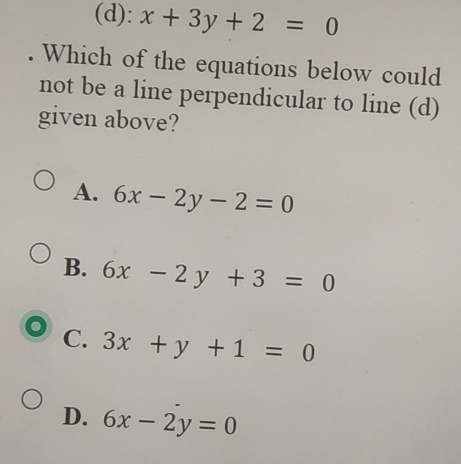 (d): x+3y+2=0. Which of the equations below could
not be a line perpendicular to line (d)
given above?
A. 6x-2y-2=0
B. 6x-2y+3=0
C. 3x+y+1=0
D. 6x-2y=0