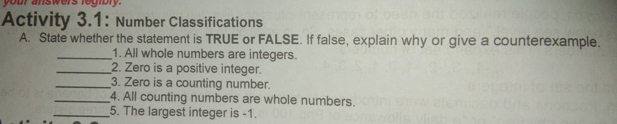 your answers regibry. 
Activity 3.1: Number Classifications 
A. State whether the statement is TRUE or FALSE. If false, explain why or give a counterexample. 
_1. All whole numbers are integers. 
_2. Zero is a positive integer. 
_3. Zero is a counting number. 
_4. All counting numbers are whole numbers. 
_5. The largest integer is -1.