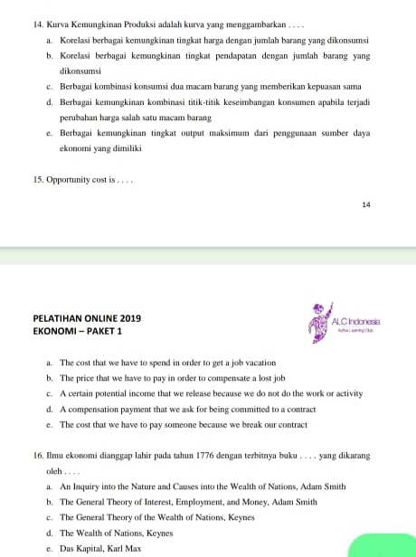 Kurva Kemungkinan Produksi adalah kurva yang menggambarkan . . . .
a. Korelasi berbagai kemungkinan tingkat harga dengan jumlah barang yang dikonsumsi
b. Korelasi berbagai kemungkinan tingkat pendapatan dengan jumlah barang yang
dikonsumsi
c. Berbagai kombinasi konsumsi dua macam barang yang memberikan kepuasan sama
d. Berbagai kemungkinan kombinasi titik-titik keseimbangan konsumen apabila terjadi
perubahan harga salah satu macam barang
e. Berbagai kemungkinan tingkat output maksimum dari penggunaan sumber daya
ekonomi yang dimiliki
15. Opportunity cost is . . . .
14
PELATIHAN ONLINE 2019
EKONOMI - PAKET 1 ALC Inconesia
a. The cost that we have to spend in order to get a job vacation
b. The price that we have to pay in order to compensate a lost job
c. A certain potential income that we release because we do not do the work or activity
d. A compensation payment that we ask for being committed to a contract
e. The cost that we have to pay someone because we break our contract
16. Ilmu ekonomi dianggap lahir pada tahun 1776 dengan terbitnya buku . . . . yang dikarang
oleh . . . .
a. An Inquiry into the Nature and Causes into the Wealth of Nations, Adam Smith
b. The General Theory of Interest, Employment, and Money, Adam Smith
c. The General Theory of the Wealth of Nations, Keynes
d. The Wealth of Nations, Keynes
e. Das Kapital, Karl Max