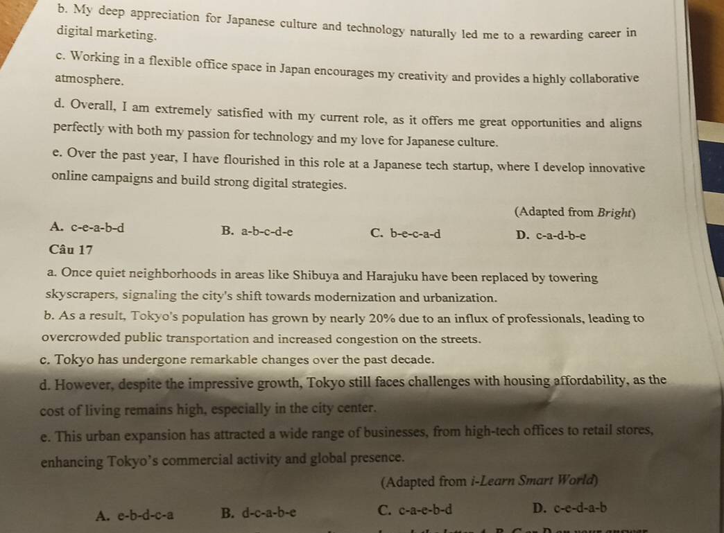 b. My deep appreciation for Japanese culture and technology naturally led me to a rewarding career in
digital marketing.
c. Working in a flexible office space in Japan encourages my creativity and provides a highly collaborative
atmosphere.
d. Overall, I am extremely satisfied with my current role, as it offers me great opportunities and aligns
perfectly with both my passion for technology and my love for Japanese culture.
e. Over the past year, I have flourished in this role at a Japanese tech startup, where I develop innovative
online campaigns and build strong digital strategies.
(Adapted from Bright)
A. c-e-a-b-d B. a-b-c-d-e C. b-e-c-a-d D. c-a-d-b-e
Câu 17
a. Once quiet neighborhoods in areas like Shibuya and Harajuku have been replaced by towering
skyscrapers, signaling the city's shift towards modernization and urbanization.
b. As a result, Tokyo's population has grown by nearly 20% due to an influx of professionals, leading to
overcrowded public transportation and increased congestion on the streets.
c. Tokyo has undergone remarkable changes over the past decade.
d. However, despite the impressive growth, Tokyo still faces challenges with housing affordability, as the
cost of living remains high, especially in the city center.
e. This urban expansion has attracted a wide range of businesses, from high-tech offices to retail stores,
enhancing Tokyo’s commercial activity and global presence.
(Adapted from i-Learn Smart World)
A. e-b-d-c-a B. d-c-a-b-e C. c-a-e-b-d D. c-e-d-a-b