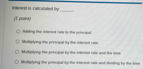 Interest is calculated by_
(1 point)
Adding the interest rate to the principal
Multiplying the principal by the interest rate
Multiplying the principal by the interest rate and the time
Multiplying the principal by the interest rate and dividing by the time