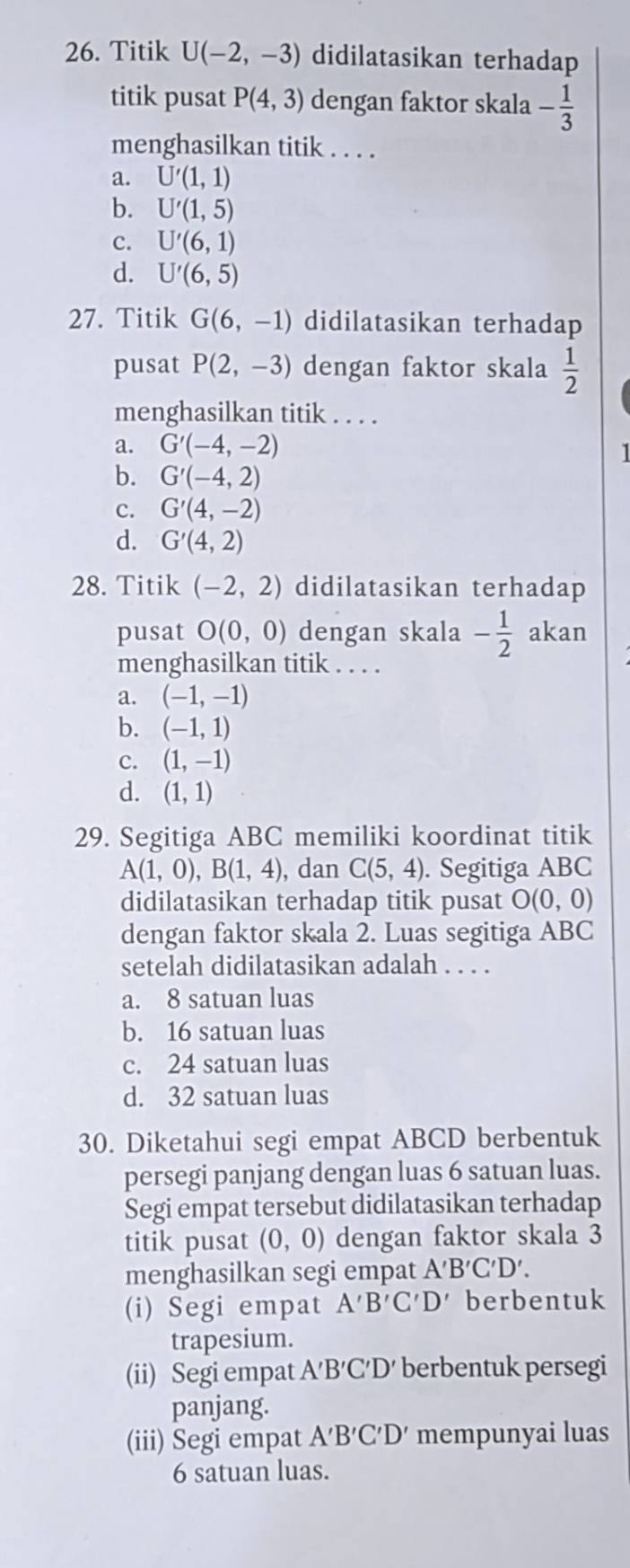 Titik U(-2,-3) didilatasikan terhadap
titik pusat P(4,3) dengan faktor skala - 1/3 
menghasilkan titik . . . .
a. U'(1,1)
b. U'(1,5)
c. U'(6,1)
d. U'(6,5)
27. Titik G(6,-1) didilatasikan terhadap
pusat P(2,-3) dengan faktor skala  1/2 
menghasilkan titik . . . .
a. G'(-4,-2)
I
b. G'(-4,2)
c. G'(4,-2)
d. G'(4,2)
28. Titik (-2,2) didilatasikan terhadap
pusat O(0,0) dengan skala - 1/2  akan
menghasilkan titik . . . .
a. (-1,-1)
b. (-1,1)
c. (1,-1)
d. (1,1)
29. Segitiga ABC memiliki koordinat titik
A(1,0),B(1,4) , dan C(5,4). Segitiga ABC
didilatasikan terhadap titik pusat O(0,0)
dengan faktor skala 2. Luas segitiga ABC
setelah didilatasikan adalah . . . .
a. 8 satuan luas
b. 16 satuan luas
c. 24 satuan luas
d. 32 satuan luas
30. Diketahui segi empat ABCD berbentuk
persegi panjang dengan luas 6 satuan luas.
Segi empat tersebut didilatasikan terhadap
titik pusat (0,0) dengan faktor skala 3
menghasilkan segi empat A'B'C'D'.
(i) Segi empat A'B'C'D' berbentuk
trapesium.
(ii) Segi empat A′B′C′D′ berbentuk persegi
panjang.
(iii) Segi empat A'B'C'D' mempunyai luas
6 satuan luas.