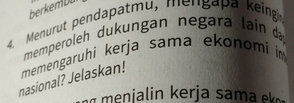 berkemDu 
4. Menurut pendapatmu, mengapa keingin 
memperoleh dukungan negara lain da 
memengaruhi kerja sama ekonomi i 
nasional? Jelaskan! 
ia in k erja sam