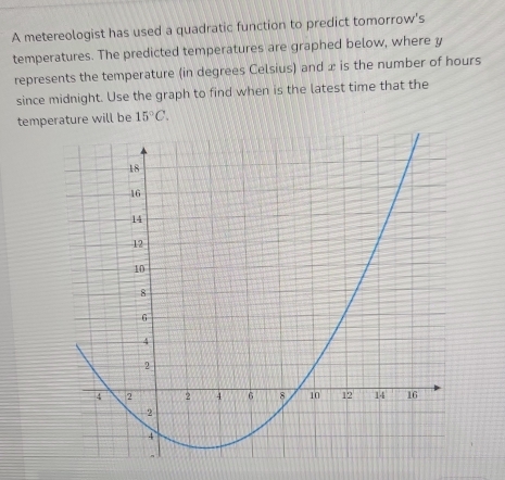 A metereologist has used a quadratic function to predict tomorrow’s 
temperatures. The predicted temperatures are graphed below, where y
represents the temperature (in degrees Celsius) and x is the number of hours
since midnight. Use the graph to find when is the latest time that the 
templ be 15°C.