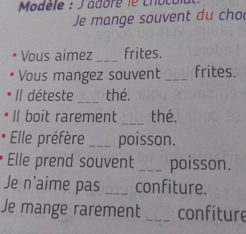 Modèle : J'adore le chocola 
Je mange souvent du cho 
Vous aimez _frites. 
Vous mangez souvent_ 
frites. 
Il déteste _thé. 
Il boit rarement _thé. 
Elle préfère _poisson. 
Elle prend souvent _poisson. 
Je n'aime pas _confiture. 
Je mange rarement _confiture