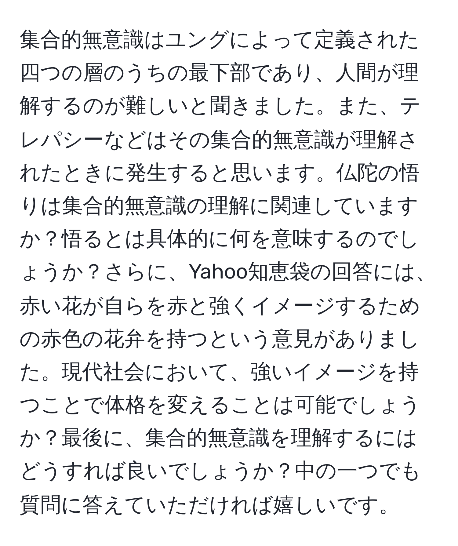 集合的無意識はユングによって定義された四つの層のうちの最下部であり、人間が理解するのが難しいと聞きました。また、テレパシーなどはその集合的無意識が理解されたときに発生すると思います。仏陀の悟りは集合的無意識の理解に関連していますか？悟るとは具体的に何を意味するのでしょうか？さらに、Yahoo知恵袋の回答には、赤い花が自らを赤と強くイメージするための赤色の花弁を持つという意見がありました。現代社会において、強いイメージを持つことで体格を変えることは可能でしょうか？最後に、集合的無意識を理解するにはどうすれば良いでしょうか？中の一つでも質問に答えていただければ嬉しいです。