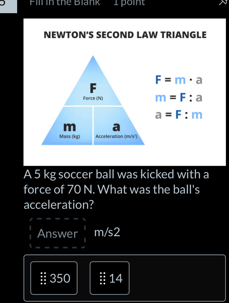 'Fill in thể Blank I poin'
NEWTON’S SECOND LAW TRIANGLE
F=m· a
m=F:a
a=F:m
A 5 kg soccer ball was kicked with a
force of 70 N. What was the ball's
acceleration?
Answer  1/1 m/
350 14