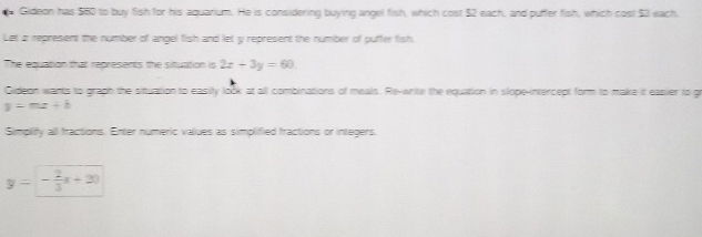 Gideon has $60 to buy fish for his aquarium. He is considering buying angel fish, which cost $2 each, and puffer fish, which cost $3 each.
Let i represent the number of angel fish and let y represent the number of puffer fish.
The equation that represents the situation is 2x+3y=60
Gideon wants to graph the situation to easity look at all combinations of meals. Re-write the equation in slope-intercept form to make it easier to gr
y=mz+b
Simplify all fractions. Enter numeric values as simplified fractions or integers.
y=- 2/3 x+20