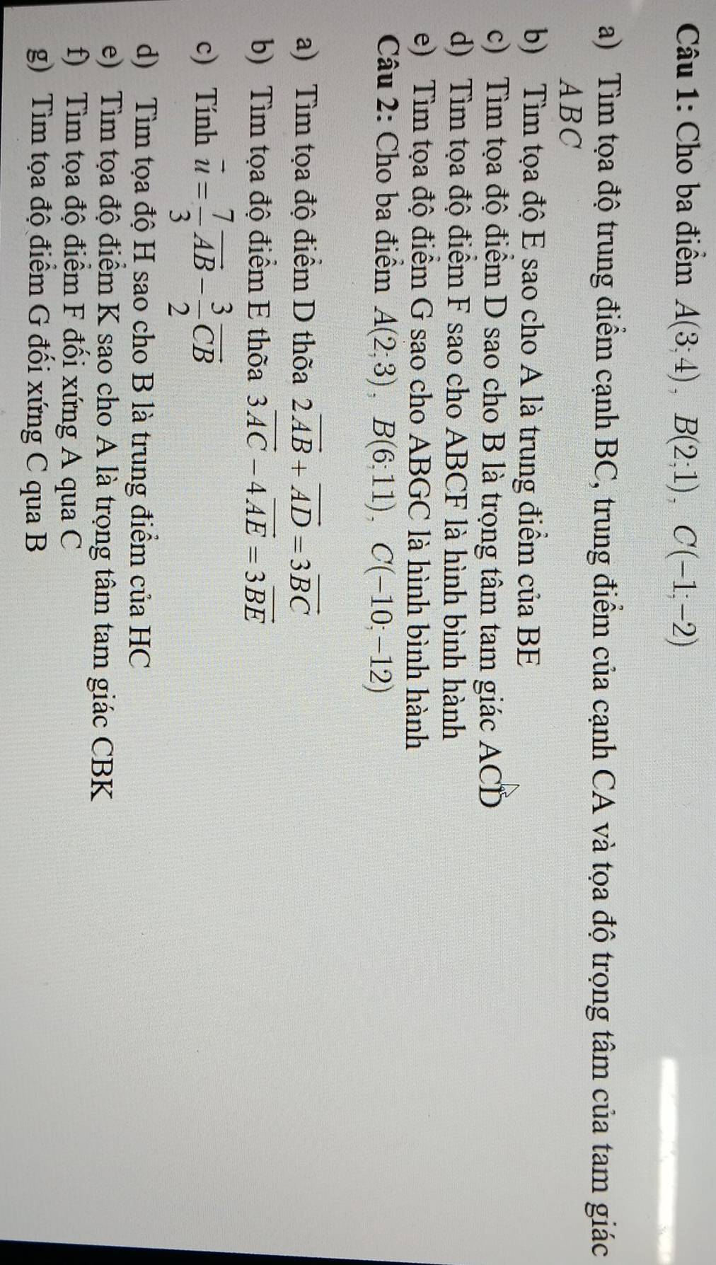 Cho ba điểm A(3;4), B(2;1), C(-1;-2)
a) Tìm tọa độ trung điểm cạnh BC, trung điểm của cạnh CA và tọa độ trọng tâm của tam giác
ABC
b) Tìm tọa độ E sao cho A là trung điểm của BE
c) Tìm tọa độ điểm D sao cho B là trọng tâm tam giác ACD
d) Tìm tọa độ điểm F sao cho ABCF là hình bình hành 
e) Tìm tọa độ điểm G sao cho ABGC là hình bình hành 
Câu 2: Cho ba điểm A(2;3), B(6;11), C(-10;-12)
a) Tìm tọa độ điểm D thờa 2vector AB+vector AD=3vector BC
b) Tìm tọa độ điểm E thõa 3vector AC-4vector AE=3vector BE
c) Tính vector u= 7/3 vector AB- 3/2 vector CB
d) Tìm tọa độ H sao cho B là trung điểm của HC
e) Tìm tọa độ điểm K sao cho A là trọng tâm tam giác CBK
f) Tìm tọa độ điểm F đối xứng A qua C
g) Tìm tọa độ điểm G đối xứng C qua B