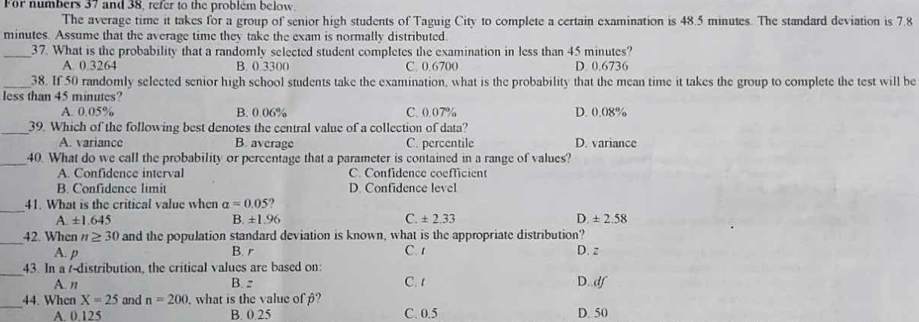 For numbers 37 and 38, refer to the problém below
The average time it takes for a group of senior high students of Taguig City to complete a certain examination is 48.5 minutes. The standard deviation is 7.8
minutes. Assume that the average time they take the exam is normally distributed
_37. What is the probability that a randomly selected student completes the examination in less than 45 minutes?
A. 0.3264 B. 0.3300 C. 0.6700 D. 0.6736
_38. If 50 randomly selected senior high school students take the examination, what is the probability that the mean time it takes the group to complete the test will be
less than 45 minutes?
A. 0.05% B. 0.06% C. 0.07% D. 0.08%
_39. Which of the following best denotes the central value of a collection of data?
A. variance B. average C. percentile D. variance
_40. What do we call the probability or percentage that a parameter is contained in a range of values?
A. Confidence interval C. Confidence coefficient
B. Confdence limit D. Confidence level
_41. What is the critical value when alpha =0.05 ?
A± 1.645
B. ± 1.96 C. ± 2.33 D. ± 2.58
_
42. When n≥ 30 and the population standard deviation is known, what is the appropriate distribution?
A. p B. r C. 1 D. z
_43. In a /-distribution, the critical values are based on: C. t
A. n B, z D.. df
_44. When X=25 and n=200. what is the value of ?
A. 0.125 B. 0.25 C. 0.5 D. 50