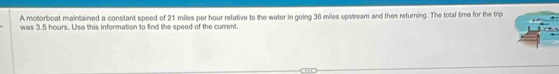 A motorboat maintained a constant speed of 21 miles per hour relative to the water in going 36 miles upstream and then returning. The total time for the trip 
was 3.5 hours. Use this information to find the speed of the current.