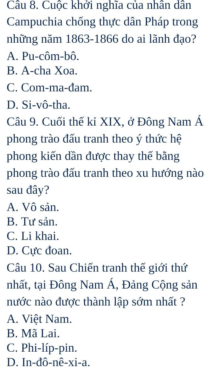 Cuộc khởi nghĩa của nhân dân
Campuchia chống thực dân Pháp trong
những năm 1863-1866 do ai lãnh đạo?
A. Pu-côm-bô.
B. A-cha Xoa.
C. Com-ma-đam.
D. Si-vô-tha.
Câu 9. Cuối thế kỉ XIX, ở Đông Nam Á
phong trào đấu tranh theo ý thức hệ
phong kiến dần được thay thế bằng
phong trào đấu tranh theo xu hướng nào
sau đây?
A. Vô sản.
B. Tư sản.
C. Li khai.
D. Cực đoan.
Câu 10. Sau Chiến tranh thế giới thứ
nhất, tại Đông Nam Á, Đảng Cộng sản
nước nào được thành lập sớm nhất ?
A. Việt Nam.
B. Mã Lai.
C. Phi-líp-pin.
D. In-đô-nê-xi-a.