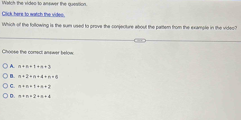 Watch the video to answer the question.
Click here to watch the video.
Which of the following is the sum used to prove the conjecture about the pattern from the example in the video?
Choose the correct answer below.
A. n+n+1+n+3
B. n+2+n+4+n+6
C. n+n+1+n+2
D. n+n+2+n+4