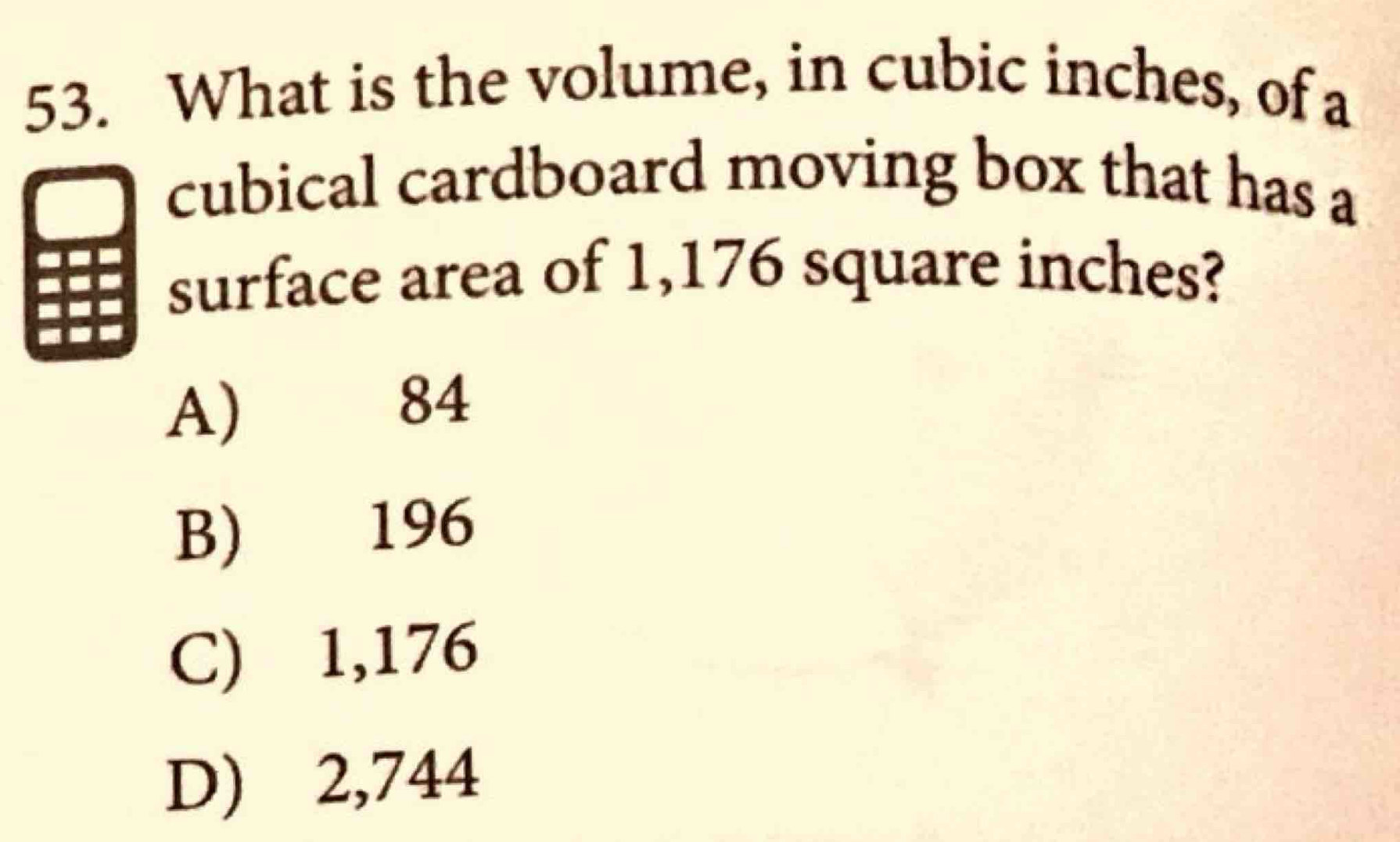 What is the volume, in cubic inches, of a
cubical cardboard moving box that has a
surface area of 1,176 square inches?
A) 84
B) 196
C) 1,176
D) 2,744