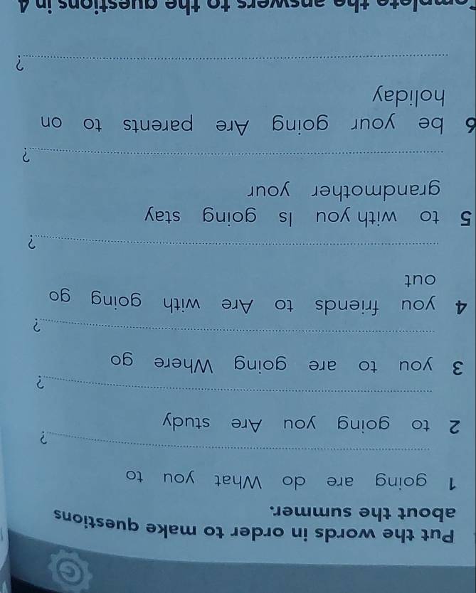 Put the words in order to make questions 
about the summer. 
1 going are do What you to 
_ 
? 
2 to going you Are study 
_ 
? 
3 you to are going Where go 
_ 
? 
4 you friends to Are with goin go 
out 
_? 
5 to with you Is going stay 
grandmother your 
_? 
6 be your going Are parents to on 
holiday 
_? 
plete the answers to the questions in 4