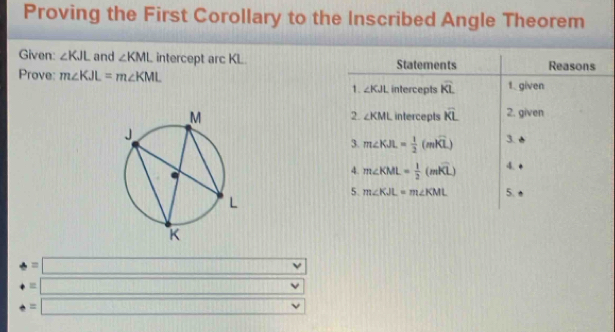 Proving the First Corollary to the Inscribed Angle Theorem 
Given: ∠ KJL and ∠ KML intercept arc KL. Statements Reasons 
Prove: m∠ KJL=m∠ KML intercepts overline KL 1. given 
1. ∠ KJL
intercepts overline KL 2. given 
2. ∠ KML
3. m∠ KJL= 1/2 (mwidehat KL) 3. 
4. m∠ KML= 1/2 (mwidehat KL) 4. 
5. m∠ KJL=m∠ KML 5.