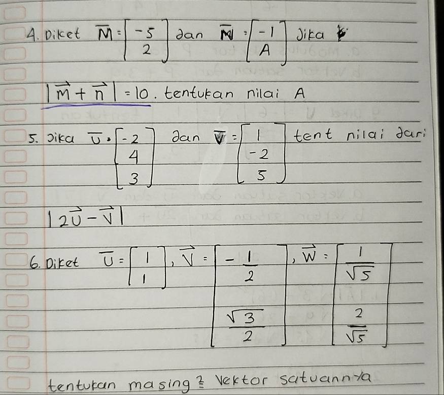 Diket overline M=beginbmatrix -5 2endbmatrix dan overline NV=beginbmatrix -1 Aendbmatrix Jika
|vector m+vector n|=10.. tenturan nilai A 
5. Dika dan tent nilai dari
overline U=beginbmatrix -2 4 3endbmatrix  vector v=beginbmatrix 1 -2 5endbmatrix
|2vector u-vector v|
6. Diket
B=beginbmatrix 1 1endbmatrix ,beginarrayr 1 1 1 112=beginbmatrix  (-1)/2   sqrt(3)/2 endbmatrix ,beginbmatrix 1 sqrt(5)  2/sqrt(5) endbmatrix
(-1) 
Q  2/sqrt(5) 
tenturan masing? Vektor satuannya