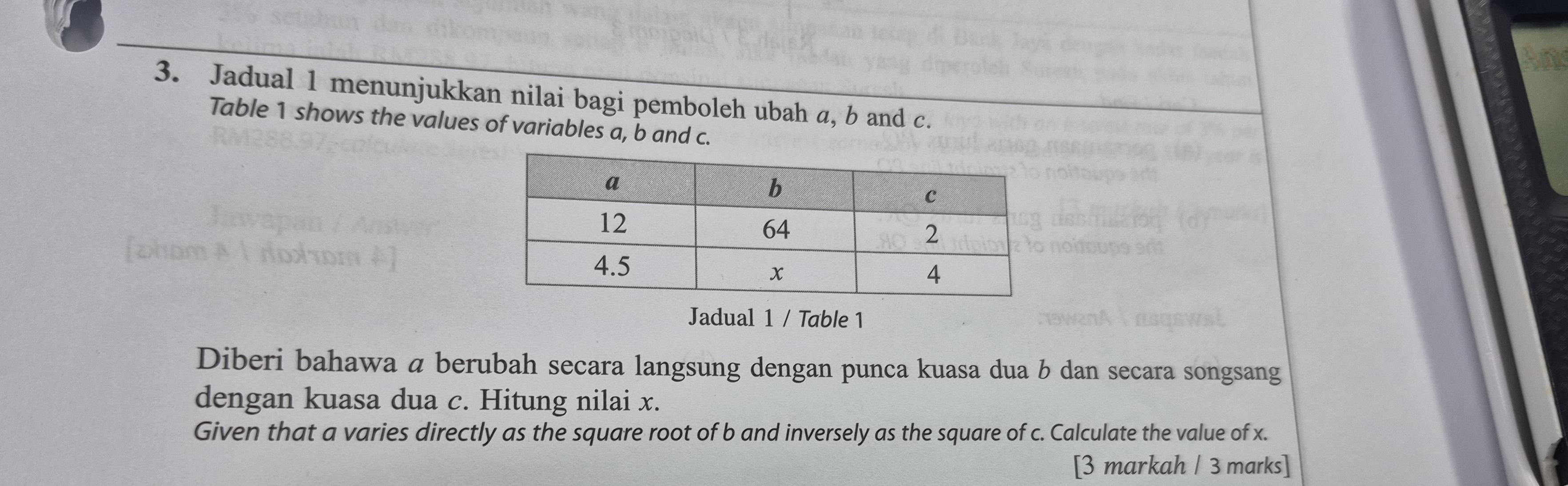 Jadual 1 menunjukkan nilai bagi pemboleh ubah a, b and c. 
Table 1 shows the values of variables a, b and c. 
Jadual 1 / Table 1 
Diberi bahawa a berubah secara langsung dengan punca kuasa dua b dan secara songsang 
dengan kuasa dua c. Hitung nilai x. 
Given that a varies directly as the square root of b and inversely as the square of c. Calculate the value of x. 
[3 markah / 3 marks]