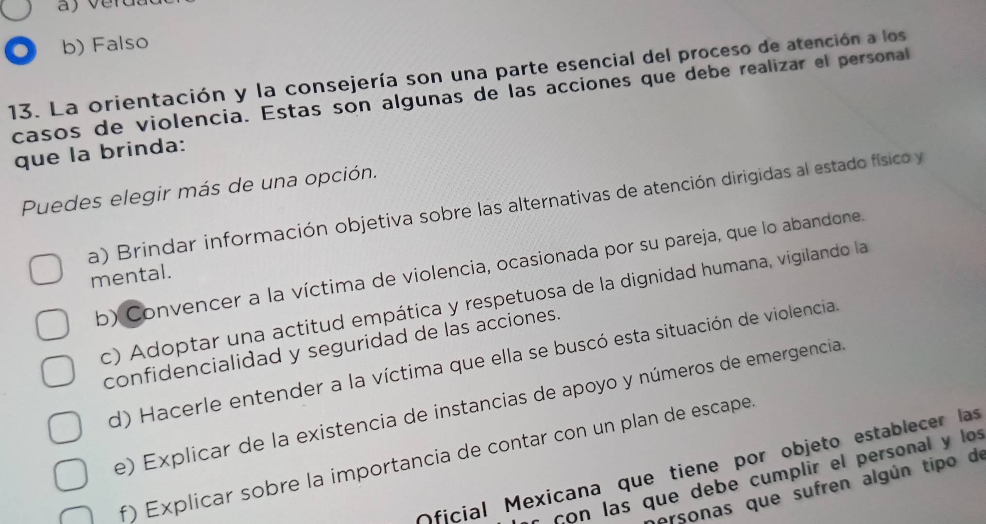 b) Falso
13. La orientación y la consejería son una parte esencial del proceso de atención a los
casos de violencia. Estas son algunas de las acciones que debe realizar el personal
que la brinda:
Puedes elegir más de una opción.
a) Brindar información objetiva sobre las alternativas de atención dirigidas al estado físico y
b) Convencer a la víctima de violencia, ocasionada por su pareja, que lo abandone.
mental.
c) Adoptar una actitud empática y respetuosa de la dignidad humana, vigilando la
confidencialidad y seguridad de las acciones.
d) Hacerle entender a la víctima que ella se buscó esta situación de violencia.
e) Explicar de la existencia de instancias de apoyo y números de emergencia
f) Explicar sobre la importancia de contar con un plan de escape.
Oficial Mexicana que tiene por objeto establecer las
con las que debe cumplir el personal y los
arsonas que sufren algún tipo de