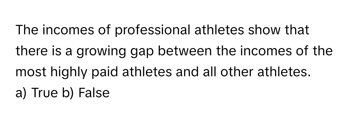 The incomes of professional athletes show that there is a growing gap between the incomes of the most highly paid athletes and all other athletes.

a) True b) False