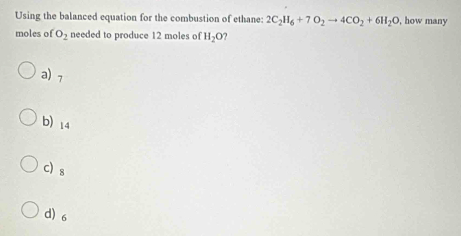 Using the balanced equation for the combustion of ethane: 2C_2H_6+7O_2to 4CO_2+6H_2O , how many
moles of O_2 needed to produce 12 moles of H_2O ?
a) 7
b) 14
c s
d) 6