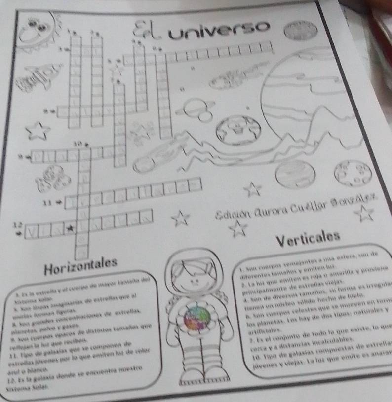 universo 
13 
Edición Aurora Cuéllar Sonzólez 
12 
Horizontales Verticales 
1 Ex la extrella y el cuerpo de mayor tamaño del 1. Son cuerpós semejantes a una estera, son de 
3. Son línpas imaginarías de estrellas que al diferentes tamaños y emiten lus 
vinirlas torman tígeras 2. La loz que emíten es rojá o amarilla y proviene 
trenen ua múcleo sólido hecho de hielo. 
8. Son grandes concentraciónes de estrellas. principalmente de estrellas víelas. 
planetas, polvo y gases. 4. % on de diversos tamaños, su forma es irregula 
los planetas. Los bay de dos tipos: naturales y 
reflujan la for que reciben. 8. Son cuerpos celestesque se muevén en torm 
8. Son cuerpos ópacos de distintos tamaños que 
11. Tipo de galaaías que se componen de artificiales. 
corca y a distancias incalculables. 
estrellas jóvenes par la que emiten laz de color 7. Es el conjunto de toda la que esiste, la que 
jóvenes y viejas. La luz que emite es anarar 
12. Es la galaxía donde se encuentra nuestro 10. Tipo de galaxías compuestas de estrella 
arul o blanco 
Sixtoma Sólar