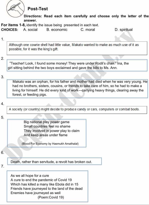 Post-Test
Directions: Read each item carefully and choose only the letter of the
answer.
For items 1-8, identify the issue being presented in each text.
CHOICES: A. social B. economic C. moral D. spiritual
1.
Although one cowrie shell had little value, Makato wanted to make as much use of it as
possible, for it was the king's gift.
2.
“Teacher! Look, I found some money! They were under Rodil’s chair.” Ina, the
girl sitting behind the two boys exclaimed and gave the bills to Ms. Ann.
3.
Makato was an orphan, for his father and mother had died when he was very young. He
had no brothers, sisters, cousins, or friends to take care of him, so he had to make a
living for himself. He did every kind of work—carrying heavy things, clearing away the
forest, or feeding pigs.
4.
A society (or country) might decide to produce candy or cars, computers or combat boots.
5.
Big national play power game
Small countries feel no shame
They involved in power play to claim
And keep areas under flame
(Blood For Economy by Hasmukh Amathalal)
6.
Death, rather than servitude, a revolt has broken out.
7.
As we all hope for a cure
A cure to end the pandemic of Covid 19
Which has killed a many like Ebola did in 15
Friends have journeyed to the land of the dead
Enemies have journeyed as well
(Poem:Covid 19)