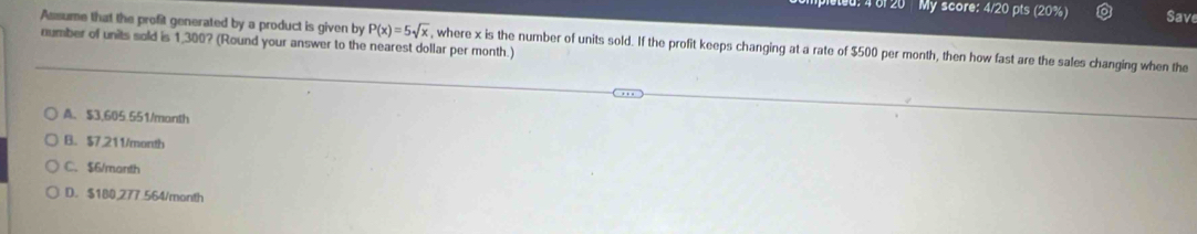 4 6f 20 My score: 4/20 pts (20%) Save
Assume that the profit generated by a product is given by P(x)=5sqrt(x) , where x is the number of units sold. If the profit keeps changing at a rate of $500 per month, then how fast are the sales changing when the
number of units soid is 1,300? (Round your answer to the nearest dollar per month.)
A. $3,605.551/manth
B. $7,211/month
C. $6/manth
D. $180,277.564/month