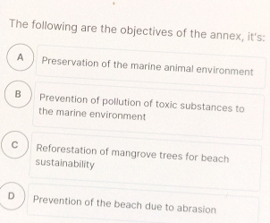 The following are the objectives of the annex, it's:
A  Preservation of the marine animal environment
B Prevention of pollution of toxic substances to
the marine environment
C Reforestation of mangrove trees for beach
sustainability
D Prevention of the beach due to abrasion