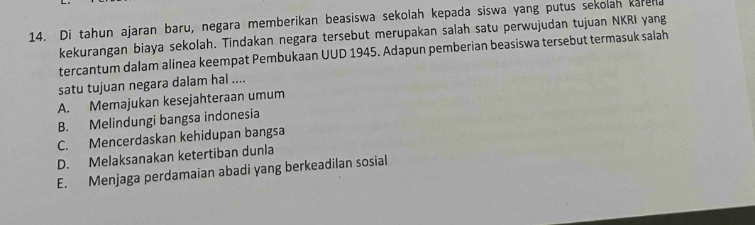 Di tahun ajaran baru, negara memberikan beasiswa sekolah kepada siswa yang putus sekolah karena
kekurangan biaya sekolah. Tindakan negara tersebut merupakan salah satu perwujudan tujuan NKRI yang
tercantum dalam alinea keempat Pembukaan UUD 1945. Adapun pemberian beasiswa tersebut termasuk salah
satu tujuan negara dalam hal ....
A. Memajukan kesejahteraan umum
B. Melindungi bangsa indonesia
C. Mencerdaskan kehidupan bangsa
D. Melaksanakan ketertiban dunla
E. Menjaga perdamaian abadi yang berkeadilan sosial