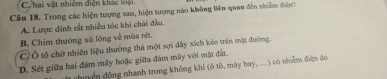 C. hai vật nhiêm điện khác loại.
Câu 18. Trong các hiện tượng sau, hiện tượng nào không liên quan đến nhiễm điện?
A. Lược dính rất nhiều tóc khi chải đầu.
B. Chim thường xù lông về mùa rét.
C. Ô tô chở nhiên liệu thường thả một sợi dây xích kéo trên mặt đường.
D. Sét giữa hai đám mây hoặc giữa đám mây với mặt đất.
chuyển động nhanh trong không khí (ô tô, máy bay, ...) có nhiễm điện do