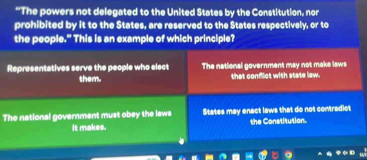 “The powers not delegated to the United States by the Constitution, nor
prohibited by it to the States, are reserved to the States respectively, or to
the people.” This is an example of which principle?
Representatives serve the people who elect The national government may not make laws
them. that conflict with state law.
The national government must obey the laws States may enact laws that do not contradict
it makes. the Constitution.