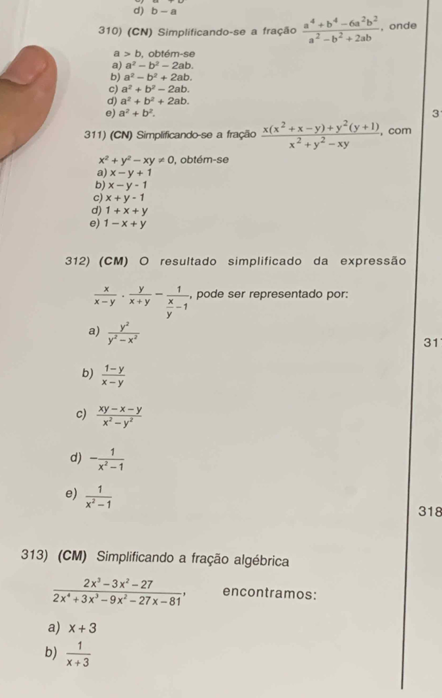 b-a
310) (CN) Simplificando-se a fração  (a^4+b^4-6a^2b^2)/a^2-b^2+2ab  , onde
a b , obtém-se
a) a^2-b^2-2ab.
b) a^2-b^2+2ab.
c) a^2+b^2-2ab.
d) a^2+b^2+2ab.
e) a^2+b^2.
3
311) (CN) Simplificando-se a fração  (x(x^2+x-y)+y^2(y+1))/x^2+y^2-xy  ,com
x^2+y^2-xy!= 0 , obtém-se
a) x-y+1
b) x-y-1
c) x+y-1
d) 1+x+y
e) 1-x+y
312) (CM) O resultado simplificado da expressão
 x/x-y ·  y/x+y -frac 1 x/y -1 , pode ser representado por:
a)  y^2/y^2-x^2 
31
b)  (1-y)/x-y 
c)  (xy-x-y)/x^2-y^2 
d) - 1/x^2-1 
e)  1/x^2-1 
318
313) (CM) Simplificando a fração algébrica
 (2x^3-3x^2-27)/2x^4+3x^3-9x^2-27x-81 , encontramos:
a) x+3
b)  1/x+3 