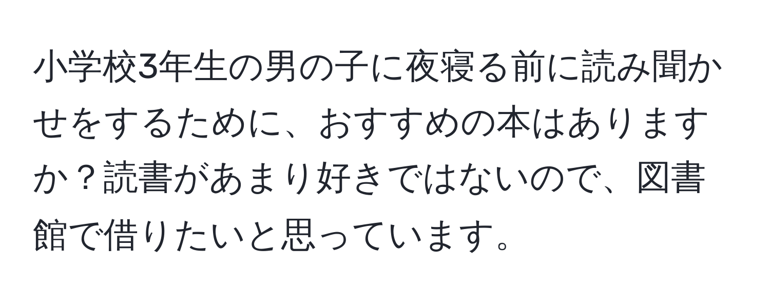 小学校3年生の男の子に夜寝る前に読み聞かせをするために、おすすめの本はありますか？読書があまり好きではないので、図書館で借りたいと思っています。