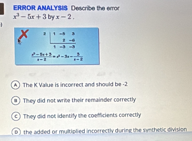 ERROR ANALYSIS Describe the error
x^3-5x+3 by x-2.
A) The K Value is incorrect and should be -2
B  They did not write their remainder correctly
c) They did not identify the coefficients correctly
D the added or multiplied incorrectly during the synthetic division