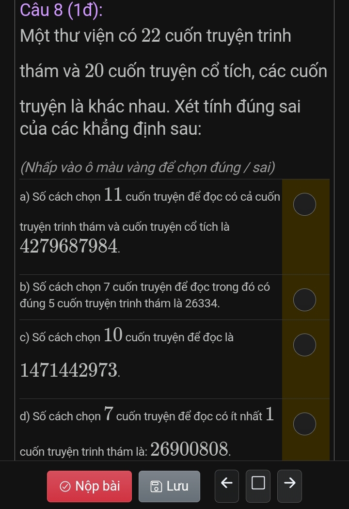 (1đ): 
Một thư viện có 22 cuốn truyện trinh 
thám và 20 cuốn truyện cổ tích, các cuốn 
truyện là khác nhau. Xét tính đúng sai 
của các khẳng định sau: 
(Nhấp vào ô màu vàng để chọn đúng / sai) 
a) Số cách chọn 11 cuốn truyện để đọc có cả cuốn 
truyện trinh thám và cuốn truyện cổ tích là
4279687984. 
b) Số cách chọn 7 cuốn truyện để đọc trong đó có 
đúng 5 cuốn truyện trinh thám là 26334. 
c) Số cách chọn 10 cuốn truyện để đọc là
1471442973. 
d) Số cách chọn 7 cuốn truyện để đọc có ít nhất 1
cuốn truyện trinh thám là: 26900808. 
Nộp bài Lưu