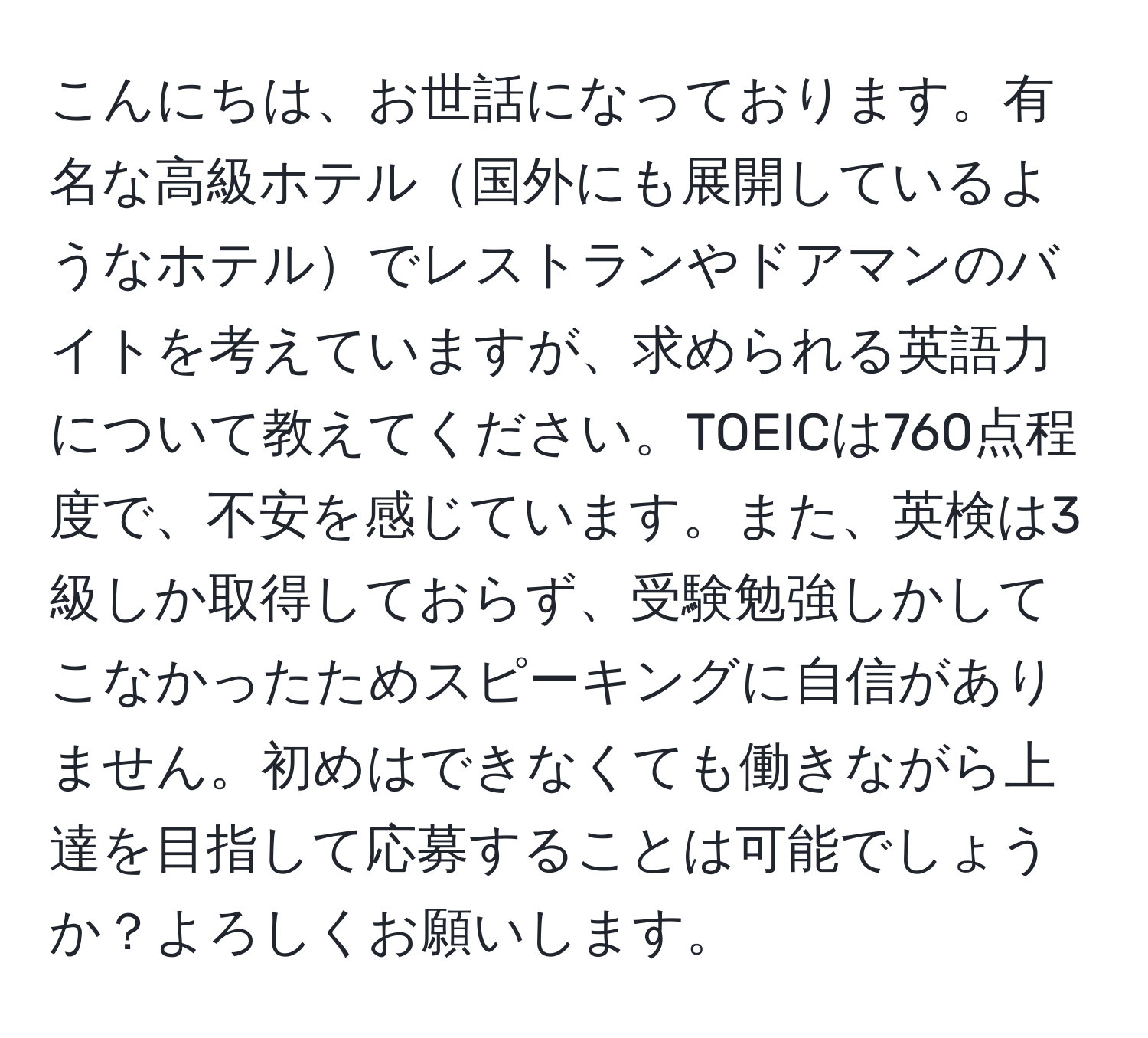 こんにちは、お世話になっております。有名な高級ホテル国外にも展開しているようなホテルでレストランやドアマンのバイトを考えていますが、求められる英語力について教えてください。TOEICは760点程度で、不安を感じています。また、英検は3級しか取得しておらず、受験勉強しかしてこなかったためスピーキングに自信がありません。初めはできなくても働きながら上達を目指して応募することは可能でしょうか？よろしくお願いします。