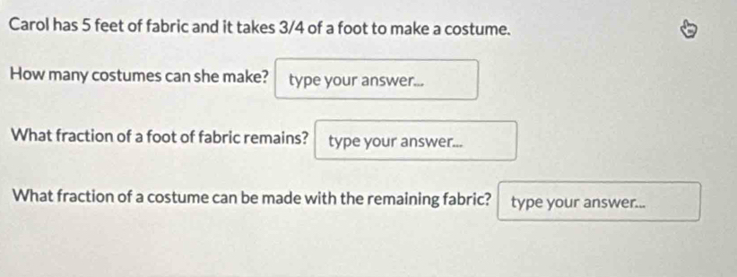 Carol has 5 feet of fabric and it takes 3/4 of a foot to make a costume. 
How many costumes can she make? type your answer... 
What fraction of a foot of fabric remains? type your answer... 
What fraction of a costume can be made with the remaining fabric? type your answer...