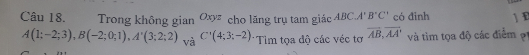 Trong không gian Oxyz cho lăng trụ tam giác ABC. A'B'C' có đinh ]E
A(1;-2;3), B(-2;0;1), A'(3;2;2) và C'(4;3;-2) * Tìm tọa độ các véc tơ vector AB, vector AA' và tìm tọa độ các điểm pị