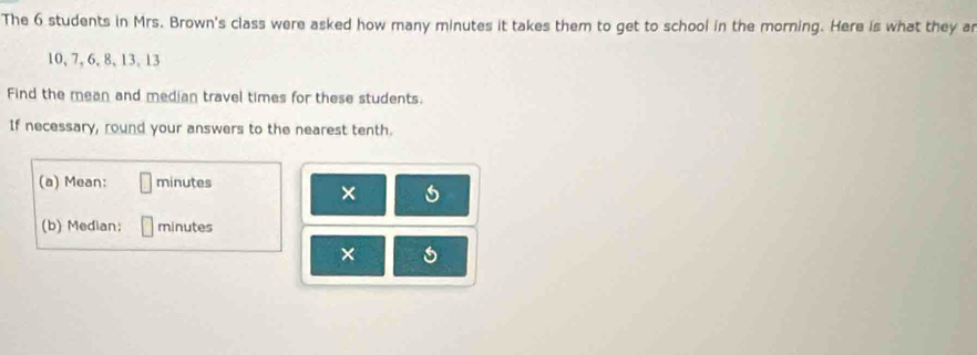 The 6 students in Mrs. Brown's class were asked how many minutes it takes them to get to school in the morning. Here is what they a
10, 7, 6, 8, 13, 13
Find the mean and median travel times for these students. 
If necessary, round your answers to the nearest tenth. 
(a) Mean: minutes
× ) 
(b) Median: minutes
×