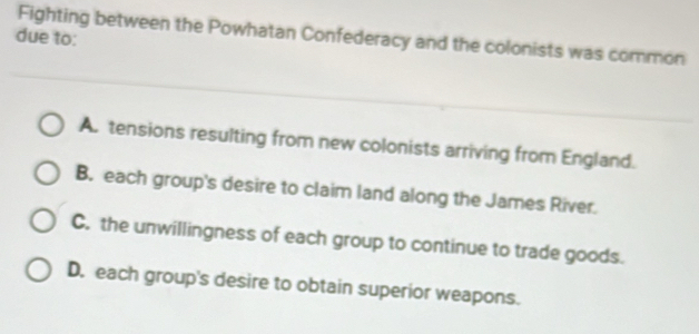 Fighting between the Powhatan Confederacy and the colonists was common
due to:
A. tensions resulting from new colonists arriving from England.
B. each group's desire to claim land along the James River.
C. the unwillingness of each group to continue to trade goods.
D. each group's desire to obtain superior weapons.