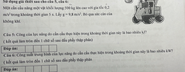 Sử dụng giả thiết sau cho câu 5, câu 6: 
Một cần cầu nâng một vật khối lượng 500 kg lên cao với gia tốc 0,2
m/s^2 trong khoảng thời gian 5 s. Lấy g=9,8m/s^2 *. Bỏ qua sức cản của 
không khí. 
Câu 5: Công của lực nâng do cần cầu thực hiện trong khoảng thời gian này là bao nhiêu kJ? 
( kết quả làm tròn đến 1 chữ số sau đấu phẩy thập phân) 
Câu 6: Công suất trung bình của lực nâg do cần cầu thực hiện trong khoảng thời gian này là bao nhiêu kW? 
( kết quả làm tròn đến 1 chữ số sau dấu phầy thập phân 
Đáp án: