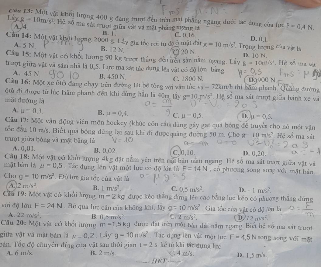 Cậu 13: Một vật khối lượng 400 g đang trượt đều trên mặt phẳng ngang dưới tác dụng của lực F=0,4N.
Lấy g=10m/s^2 : Hệ số ma sát trượt giữa vật và mặt phăng ngang là
A,4. D. 0,1.
B. 1. C. 0,16.
Câu 14: Một vật khối lượng 2000 g. Lấy gia tốc rơi tự do ở mặt đất g=10m/s^2 *  Trọng lượng của vật là
A. 5 N. B. 12 N. D. 10 N.
Cl 20 N.
Câu 15: Một vật có khối lượng 90 kg trượt thẳng đều trên sàn nằm ngang. Lấy g=10m/s^2. Hệ số ma sát
trượt giữa vật và sản nhà là 0,5. Lực ma sát tác dụng lên vật có độ lớn bằng
A. 45 N. B. 450 N.
C. 1800 N. D. 900 N.
Câu 16: Một xe ôtô đang chạy trên đường lát bê tông với vận tốc v_0=72km/h thì hãm phanh. Quảng đường
ộtô đi được từ lúc hãm phanh đến khi dừng hằn là 40m, lấy g=10m/s^2. Hệ số ma sát trượt giữa bánh xe và
mặt đường là
A. mu =0,3.
B. mu =0,4.
C. mu =0,5. D. mu =0,6.
Câu 17: Một vận động viên môn hockey (khúc côn cầu) dùng gậy gạt quả bóng đề truyền cho nó một vận
tốc đầu 10 m/s. Biết quả bóng dừng lại sau khi đi đượcquãng đường 50 m. Cho g=10m/s^2 Hệ số ma sát
trượt giữa bóng và rặt băng là
A. 0,01. B. 0,02. D. 0,20.
C. 0,10.
Câu 18: Một vật có khổi lượng 4kg đặt nằm yên trên mặt bàn nằm ngang. Hệ số ma sát trượt giữa vật và
mặt bàn là mu =0,5.  Tác dụng lên vật một lực có độ lớn là F=14N , có phương song song với mặt bàn.
Cho g=10m/s^2.  Độ lớn gia tốc của vật là
A. 2m/s^2.
B. 1m/s^2. C. 0,5m/s^2. D. -1m/s^2.
Câu 19: Một vật có khối lượng m=2kg được kéo thăng đứng lên cao bằng lực kéo có phương thắng đứng
với độ lớn F=24N. Bỏ qua lực cản của không khí, lấy g=10m/s^2. Gia tốc của vật có độ lớn là
A. 22m/s^2. B. 0,5m/s^2. C. 2m/s^2. D. 12m/s^2.
Câu 20: Một vật có khổi lượng m=1,5kg được đặt trên một bản dài nằm ngang. Biết hệ số ma sát trượt
giữa vật và mặt bàn là mu =0,2. Lấy g=10m/s^2. Tác dụng lên vật một lực F=4,5N song song với mặt
bàn. Tốc độ chuyền động của vật sau thời gian t=2 S kể từ khi tác dụng lực
A. 6 m/s. B. 2 m/s. C. 4 m/s. D. 1,5 m/s.
_HÉT_